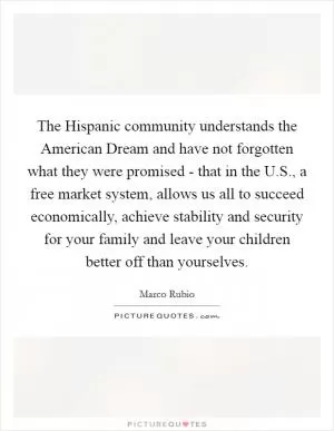 The Hispanic community understands the American Dream and have not forgotten what they were promised - that in the U.S., a free market system, allows us all to succeed economically, achieve stability and security for your family and leave your children better off than yourselves Picture Quote #1