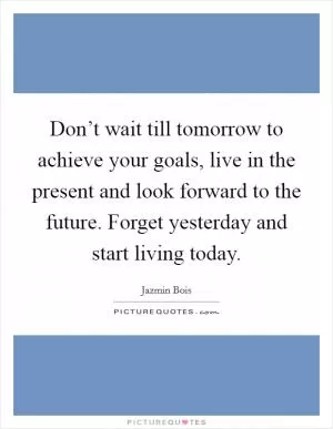Don’t wait till tomorrow to achieve your goals, live in the present and look forward to the future. Forget yesterday and start living today Picture Quote #1