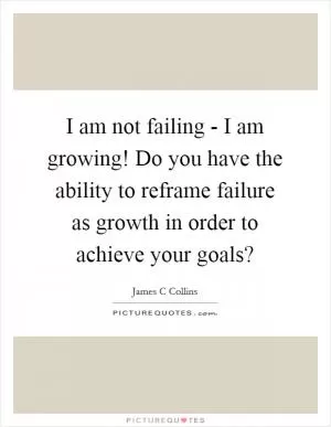 I am not failing - I am growing! Do you have the ability to reframe failure as growth in order to achieve your goals? Picture Quote #1