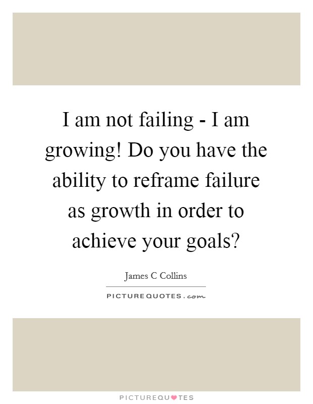 I am not failing - I am growing! Do you have the ability to reframe failure as growth in order to achieve your goals? Picture Quote #1
