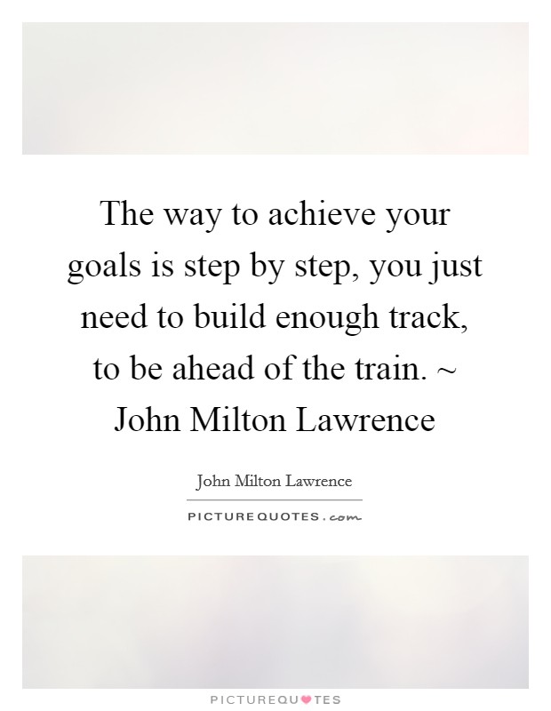 The way to achieve your goals is step by step, you just need to build enough track, to be ahead of the train. ~ John Milton Lawrence Picture Quote #1