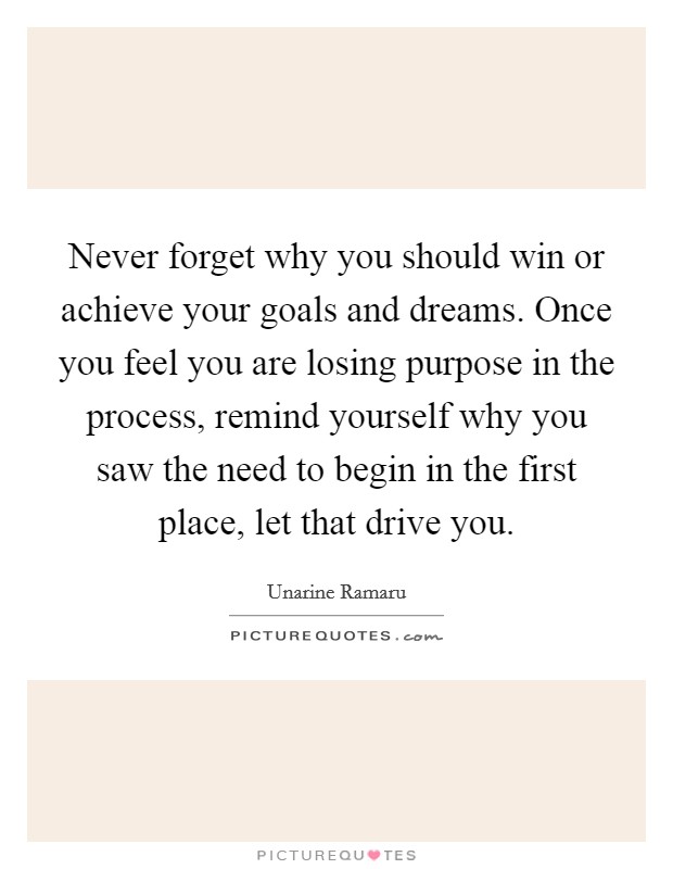 Never forget why you should win or achieve your goals and dreams. Once you feel you are losing purpose in the process, remind yourself why you saw the need to begin in the first place, let that drive you Picture Quote #1