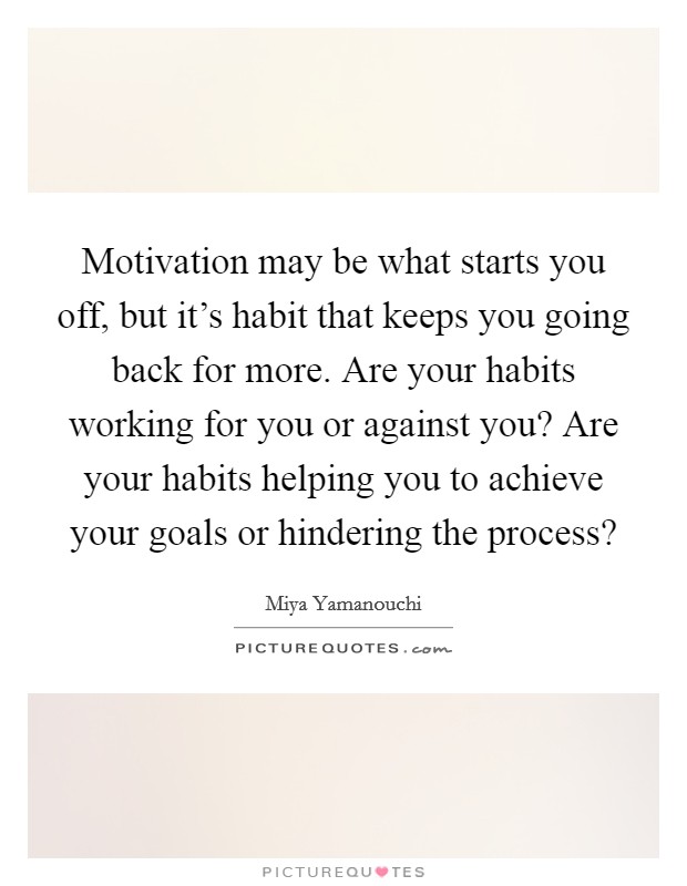 Motivation may be what starts you off, but it’s habit that keeps you going back for more. Are your habits working for you or against you? Are your habits helping you to achieve your goals or hindering the process? Picture Quote #1