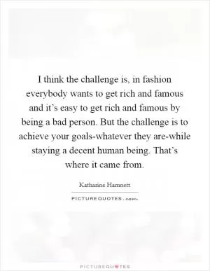 I think the challenge is, in fashion everybody wants to get rich and famous and it’s easy to get rich and famous by being a bad person. But the challenge is to achieve your goals-whatever they are-while staying a decent human being. That’s where it came from Picture Quote #1