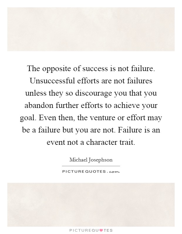 The opposite of success is not failure. Unsuccessful efforts are not failures unless they so discourage you that you abandon further efforts to achieve your goal. Even then, the venture or effort may be a failure but you are not. Failure is an event not a character trait Picture Quote #1