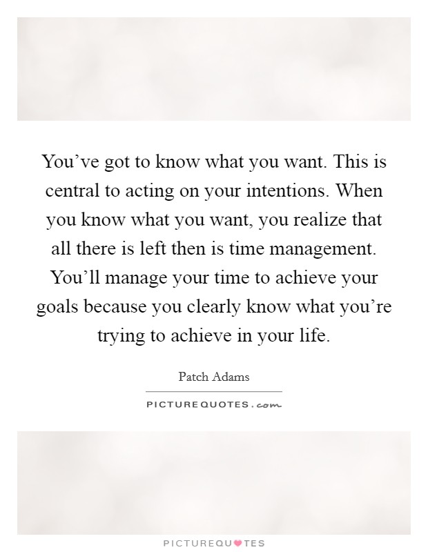 You’ve got to know what you want. This is central to acting on your intentions. When you know what you want, you realize that all there is left then is time management. You’ll manage your time to achieve your goals because you clearly know what you’re trying to achieve in your life Picture Quote #1
