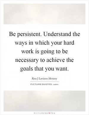 Be persistent. Understand the ways in which your hard work is going to be necessary to achieve the goals that you want Picture Quote #1
