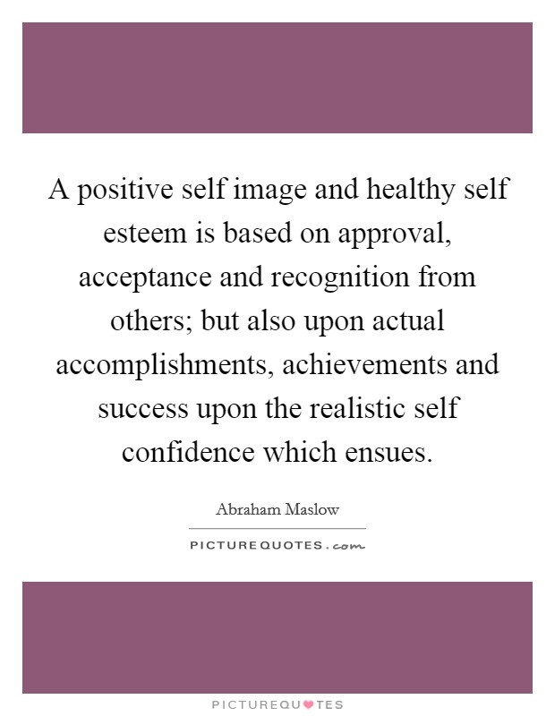 A positive self image and healthy self esteem is based on approval, acceptance and recognition from others; but also upon actual accomplishments, achievements and success upon the realistic self confidence which ensues Picture Quote #1