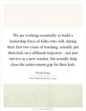We are working essentially to build a leadership force of folks who will, during their first two years of teaching, actually put their kids on a different trajectory - not just survive as a new teacher, but actually help close the achievement gap for their kids Picture Quote #1