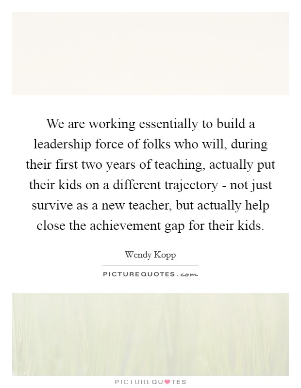 We are working essentially to build a leadership force of folks who will, during their first two years of teaching, actually put their kids on a different trajectory - not just survive as a new teacher, but actually help close the achievement gap for their kids Picture Quote #1