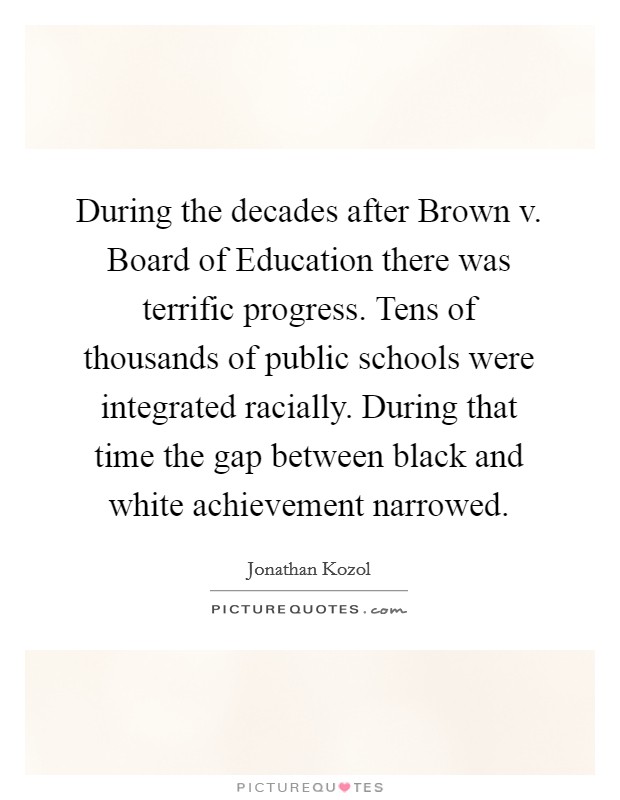 During the decades after Brown v. Board of Education there was terrific progress. Tens of thousands of public schools were integrated racially. During that time the gap between black and white achievement narrowed Picture Quote #1