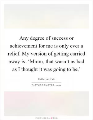 Any degree of success or achievement for me is only ever a relief. My version of getting carried away is: ‘Mmm, that wasn’t as bad as I thought it was going to be.’ Picture Quote #1