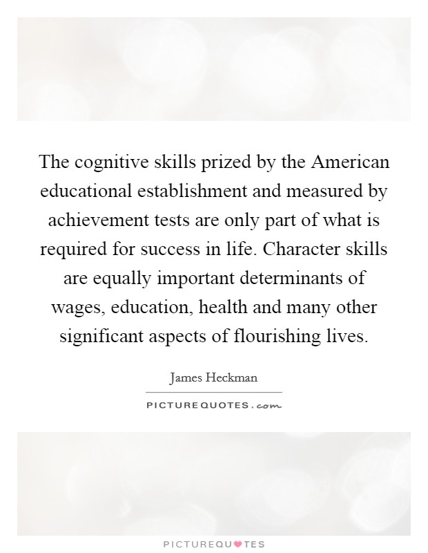 The cognitive skills prized by the American educational establishment and measured by achievement tests are only part of what is required for success in life. Character skills are equally important determinants of wages, education, health and many other significant aspects of flourishing lives Picture Quote #1