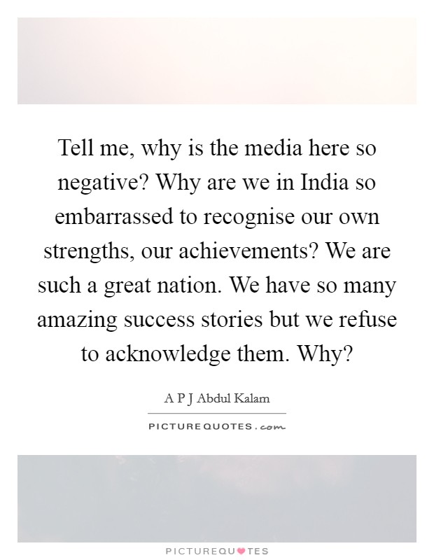 Tell me, why is the media here so negative? Why are we in India so embarrassed to recognise our own strengths, our achievements? We are such a great nation. We have so many amazing success stories but we refuse to acknowledge them. Why? Picture Quote #1