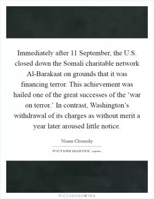 Immediately after 11 September, the U.S. closed down the Somali charitable network Al-Barakaat on grounds that it was financing terror. This achievement was hailed one of the great successes of the ‘war on terror.’ In contrast, Washington’s withdrawal of its charges as without merit a year later aroused little notice Picture Quote #1