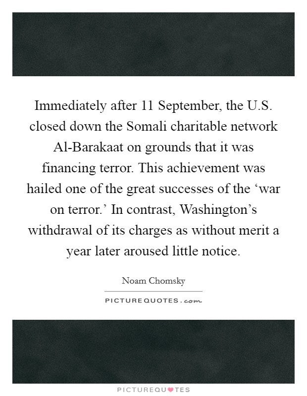 Immediately after 11 September, the U.S. closed down the Somali charitable network Al-Barakaat on grounds that it was financing terror. This achievement was hailed one of the great successes of the ‘war on terror.' In contrast, Washington's withdrawal of its charges as without merit a year later aroused little notice Picture Quote #1