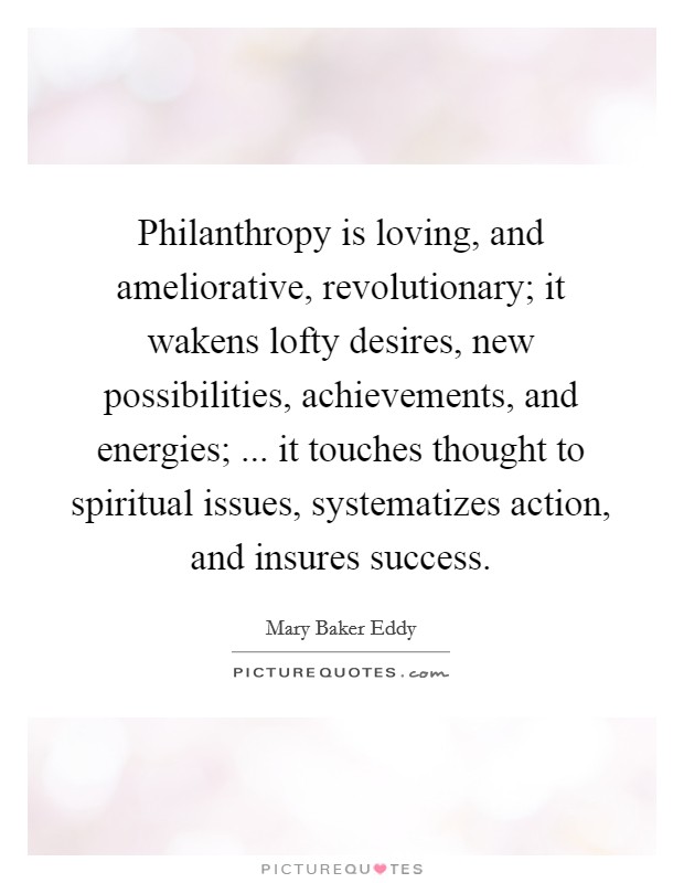 Philanthropy is loving, and ameliorative, revolutionary; it wakens lofty desires, new possibilities, achievements, and energies; ... it touches thought to spiritual issues, systematizes action, and insures success Picture Quote #1