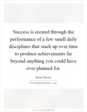 Success is created through the performance of a few small daily disciplines that stack up over time to produce achievements far beyond anything you could have ever planned for Picture Quote #1