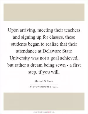 Upon arriving, meeting their teachers and signing up for classes, these students began to realize that their attendance at Delaware State University was not a goal achieved, but rather a dream being sewn - a first step, if you will Picture Quote #1
