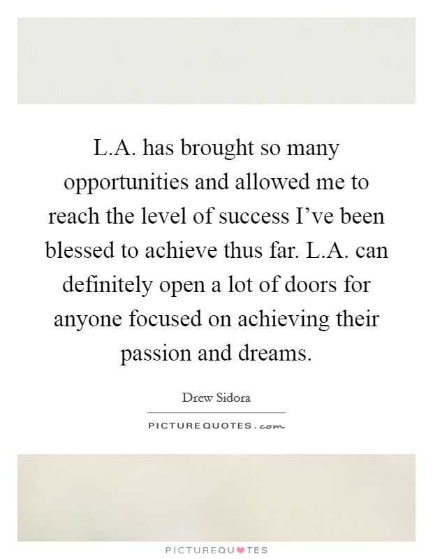 L.A. has brought so many opportunities and allowed me to reach the level of success I’ve been blessed to achieve thus far. L.A. can definitely open a lot of doors for anyone focused on achieving their passion and dreams Picture Quote #1