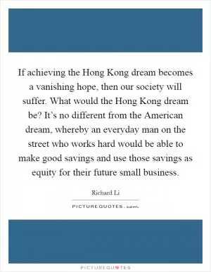 If achieving the Hong Kong dream becomes a vanishing hope, then our society will suffer. What would the Hong Kong dream be? It’s no different from the American dream, whereby an everyday man on the street who works hard would be able to make good savings and use those savings as equity for their future small business Picture Quote #1