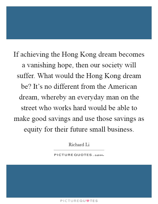If achieving the Hong Kong dream becomes a vanishing hope, then our society will suffer. What would the Hong Kong dream be? It’s no different from the American dream, whereby an everyday man on the street who works hard would be able to make good savings and use those savings as equity for their future small business Picture Quote #1