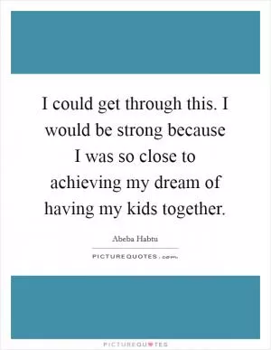 I could get through this. I would be strong because I was so close to achieving my dream of having my kids together Picture Quote #1