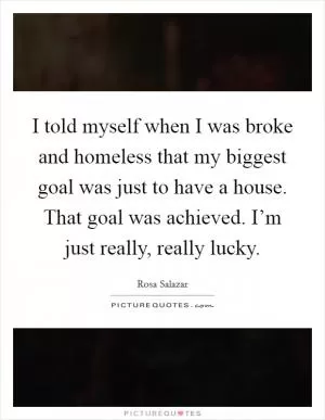 I told myself when I was broke and homeless that my biggest goal was just to have a house. That goal was achieved. I’m just really, really lucky Picture Quote #1