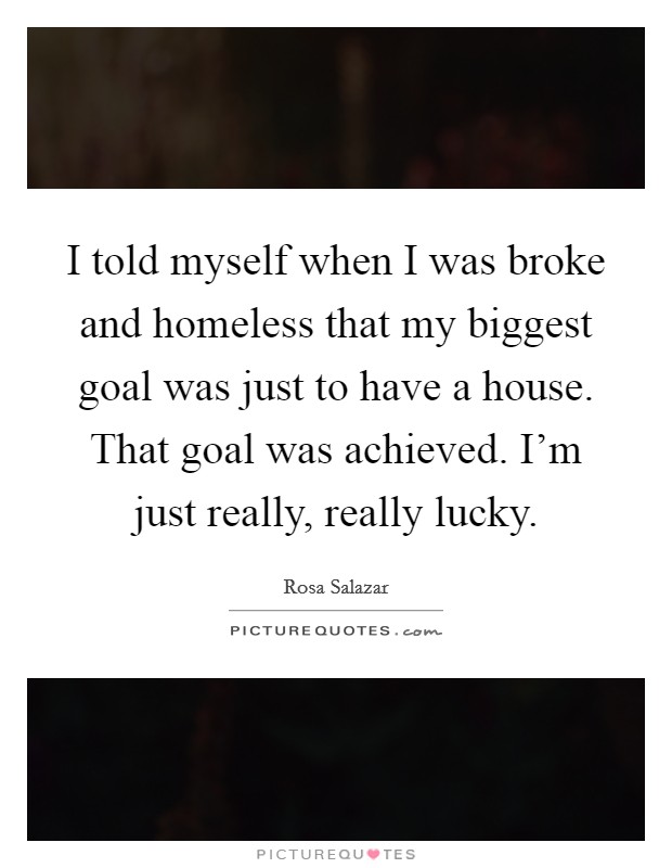 I told myself when I was broke and homeless that my biggest goal was just to have a house. That goal was achieved. I'm just really, really lucky Picture Quote #1
