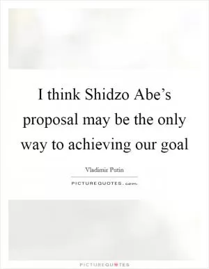 I think Shidzo Abe’s proposal may be the only way to achieving our goal Picture Quote #1