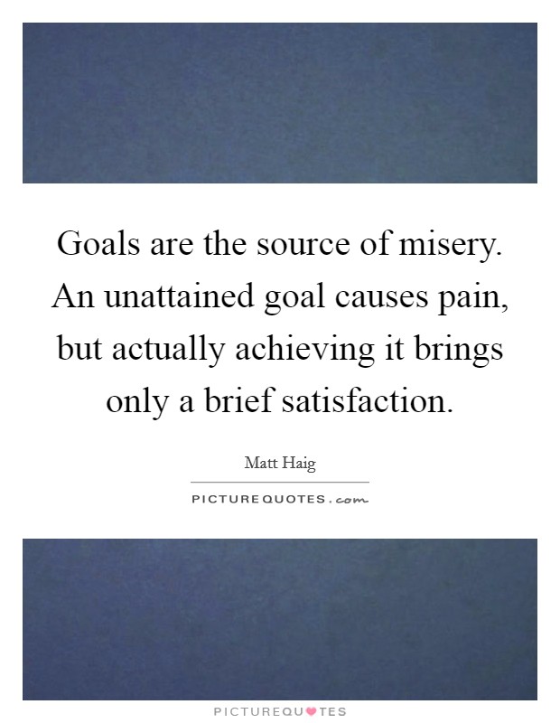 Goals are the source of misery. An unattained goal causes pain, but actually achieving it brings only a brief satisfaction Picture Quote #1