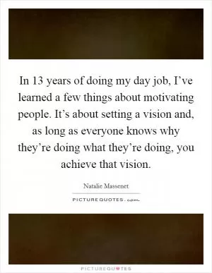 In 13 years of doing my day job, I’ve learned a few things about motivating people. It’s about setting a vision and, as long as everyone knows why they’re doing what they’re doing, you achieve that vision Picture Quote #1