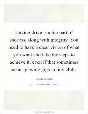 Having drive is a big part of success, along with integrity. You need to have a clear vision of what you want and take the steps to achieve it, even if that sometimes means playing gigs in tiny clubs Picture Quote #1