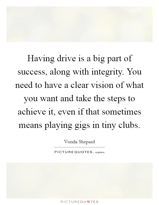 Having drive is a big part of success, along with integrity. You need to have a clear vision of what you want and take the steps to achieve it, even if that sometimes means playing gigs in tiny clubs Picture Quote #1