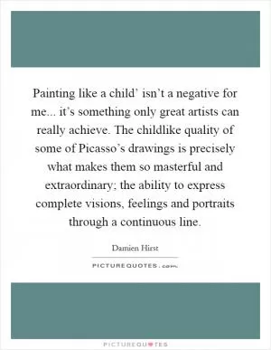 Painting like a child’ isn’t a negative for me... it’s something only great artists can really achieve. The childlike quality of some of Picasso’s drawings is precisely what makes them so masterful and extraordinary; the ability to express complete visions, feelings and portraits through a continuous line Picture Quote #1