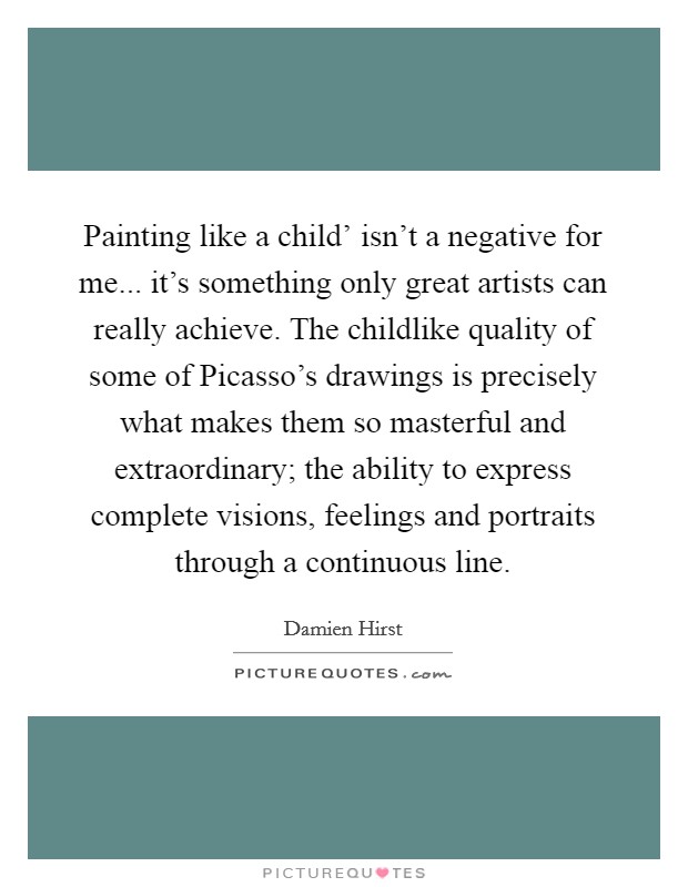 Painting like a child' isn't a negative for me... it's something only great artists can really achieve. The childlike quality of some of Picasso's drawings is precisely what makes them so masterful and extraordinary; the ability to express complete visions, feelings and portraits through a continuous line Picture Quote #1