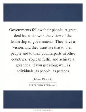Governments follow their people. A great deal has to do with the vision of the leadership of governments. They have a vision, and they translate that to their people and to their counterparts in other countries. You can fulfill and achieve a great deal if you get along well as individuals, as people, as persons Picture Quote #1