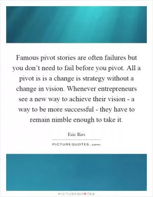 Famous pivot stories are often failures but you don’t need to fail before you pivot. All a pivot is is a change is strategy without a change in vision. Whenever entrepreneurs see a new way to achieve their vision - a way to be more successful - they have to remain nimble enough to take it Picture Quote #1