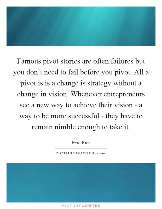 Famous pivot stories are often failures but you don't need to fail before you pivot. All a pivot is is a change is strategy without a change in vision. Whenever entrepreneurs see a new way to achieve their vision - a way to be more successful - they have to remain nimble enough to take it Picture Quote #1