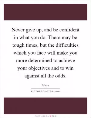 Never give up, and be confident in what you do. There may be tough times, but the difficulties which you face will make you more determined to achieve your objectives and to win against all the odds Picture Quote #1