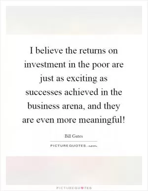 I believe the returns on investment in the poor are just as exciting as successes achieved in the business arena, and they are even more meaningful! Picture Quote #1