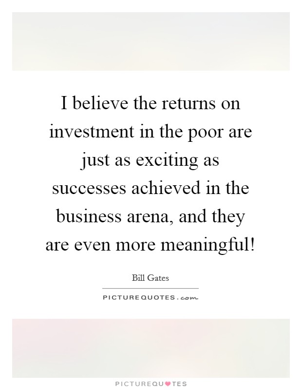 I believe the returns on investment in the poor are just as exciting as successes achieved in the business arena, and they are even more meaningful! Picture Quote #1