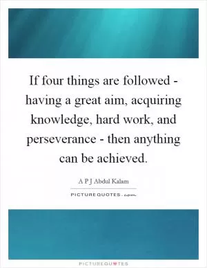If four things are followed - having a great aim, acquiring knowledge, hard work, and perseverance - then anything can be achieved Picture Quote #1