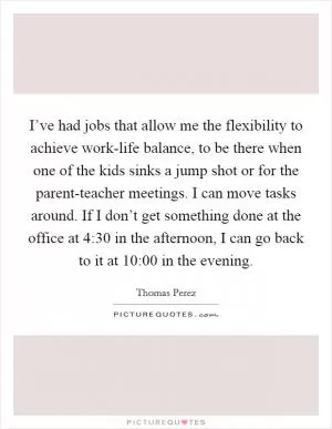 I’ve had jobs that allow me the flexibility to achieve work-life balance, to be there when one of the kids sinks a jump shot or for the parent-teacher meetings. I can move tasks around. If I don’t get something done at the office at 4:30 in the afternoon, I can go back to it at 10:00 in the evening Picture Quote #1