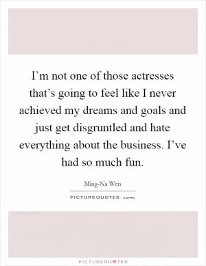 I’m not one of those actresses that’s going to feel like I never achieved my dreams and goals and just get disgruntled and hate everything about the business. I’ve had so much fun Picture Quote #1