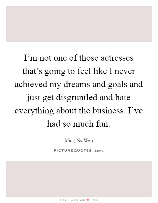 I'm not one of those actresses that's going to feel like I never achieved my dreams and goals and just get disgruntled and hate everything about the business. I've had so much fun Picture Quote #1
