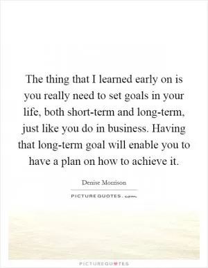 The thing that I learned early on is you really need to set goals in your life, both short-term and long-term, just like you do in business. Having that long-term goal will enable you to have a plan on how to achieve it Picture Quote #1