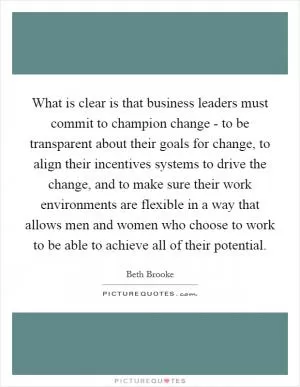 What is clear is that business leaders must commit to champion change - to be transparent about their goals for change, to align their incentives systems to drive the change, and to make sure their work environments are flexible in a way that allows men and women who choose to work to be able to achieve all of their potential Picture Quote #1
