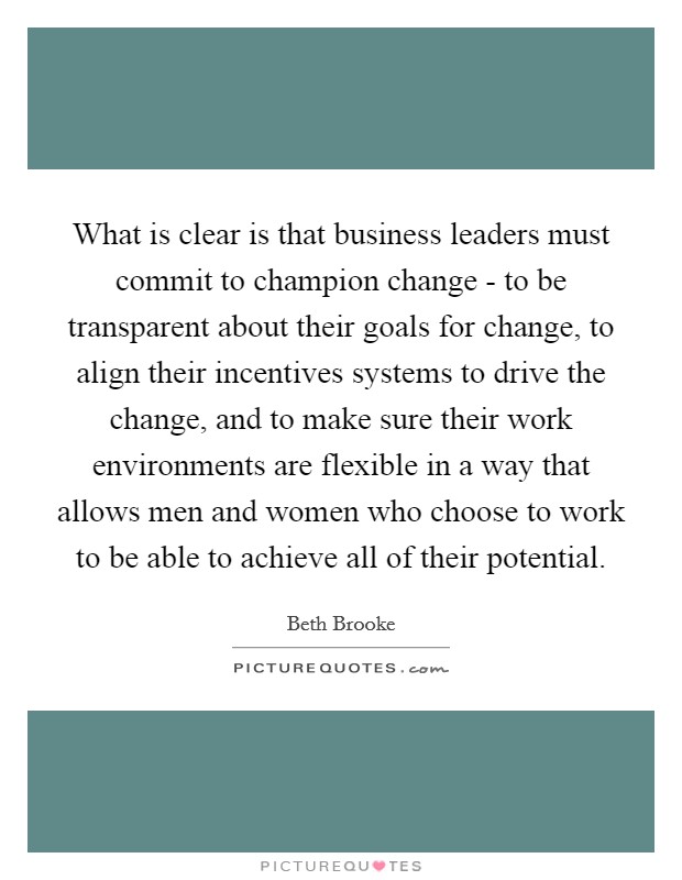 What is clear is that business leaders must commit to champion change - to be transparent about their goals for change, to align their incentives systems to drive the change, and to make sure their work environments are flexible in a way that allows men and women who choose to work to be able to achieve all of their potential Picture Quote #1