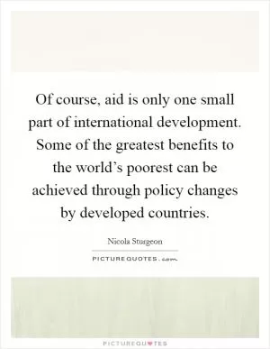 Of course, aid is only one small part of international development. Some of the greatest benefits to the world’s poorest can be achieved through policy changes by developed countries Picture Quote #1